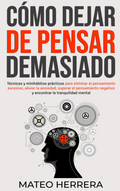 Cómo dejar de pensar demasiado: Técnicas y minihábitos prácticos para eliminar el pensamiento excesivo, aliviar la ansiedad, superar el pensamiento negativo y encontrar la tranquilidad mental